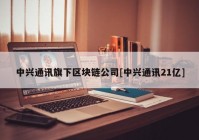 中兴通讯旗下区块链公司[中兴通讯21亿]